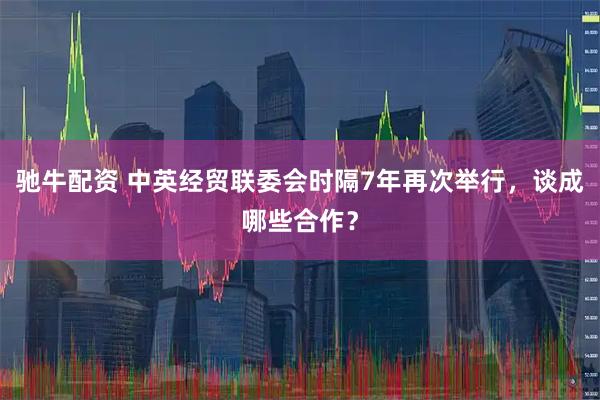驰牛配资 中英经贸联委会时隔7年再次举行，谈成哪些合作？