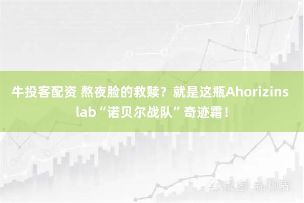 牛投客配资 熬夜脸的救赎？就是这瓶Ahorizins lab“诺贝尔战队”奇迹霜！