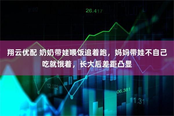翔云优配 奶奶带娃喂饭追着跑，妈妈带娃不自己吃就饿着，长大后差距凸显