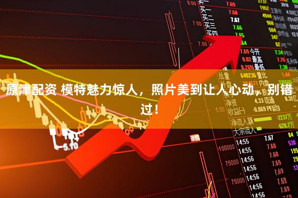 原津配资 模特魅力惊人，照片美到让人心动，别错过！