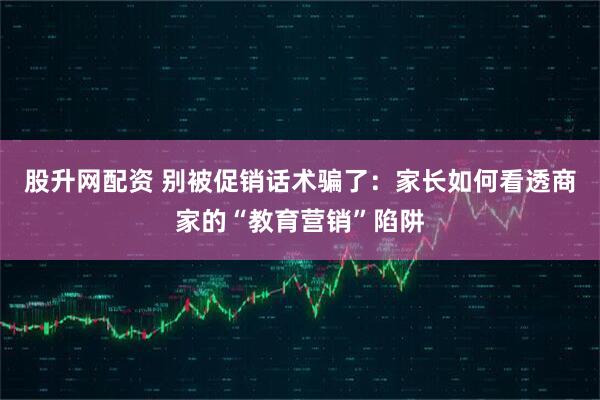 股升网配资 别被促销话术骗了：家长如何看透商家的“教育营销”陷阱