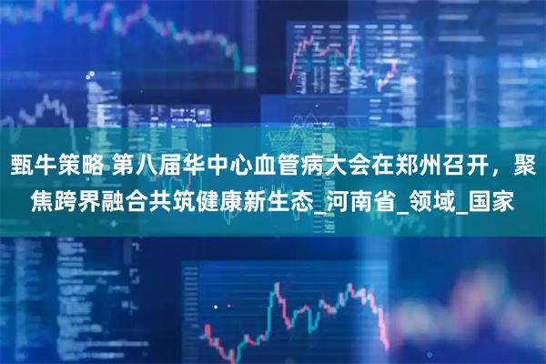 甄牛策略 第八届华中心血管病大会在郑州召开，聚焦跨界融合共筑健康新生态_河南省_领域_国家