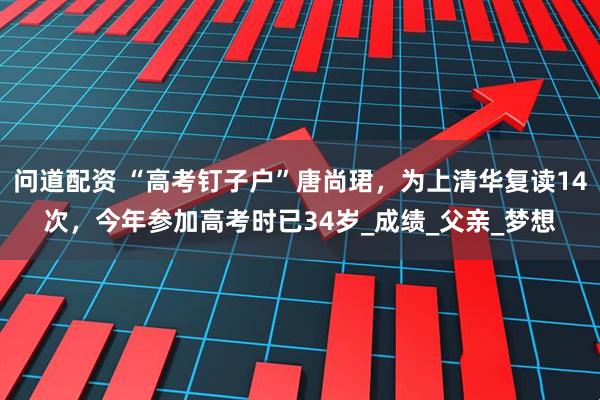 问道配资 “高考钉子户”唐尚珺，为上清华复读14次，今年参加高考时已34岁_成绩_父亲_梦想