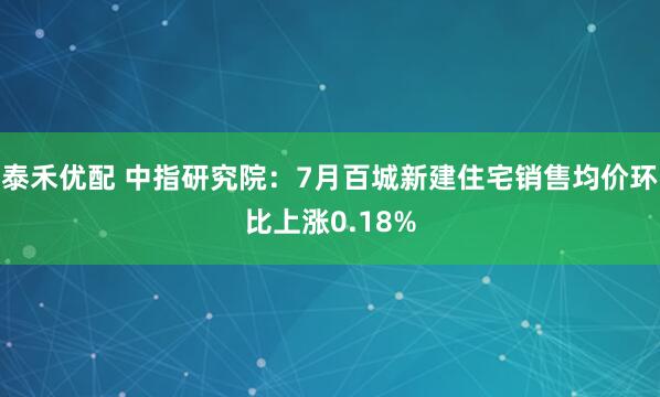 泰禾优配 中指研究院：7月百城新建住宅销售均价环比上涨0.18%