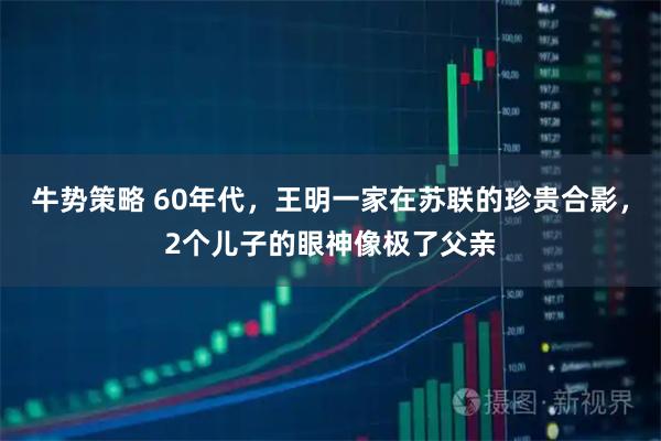 牛势策略 60年代，王明一家在苏联的珍贵合影，2个儿子的眼神像极了父亲