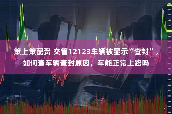 策上策配资 交管12123车辆被显示“查封”，如何查车辆查封原因，车能正常上路吗
