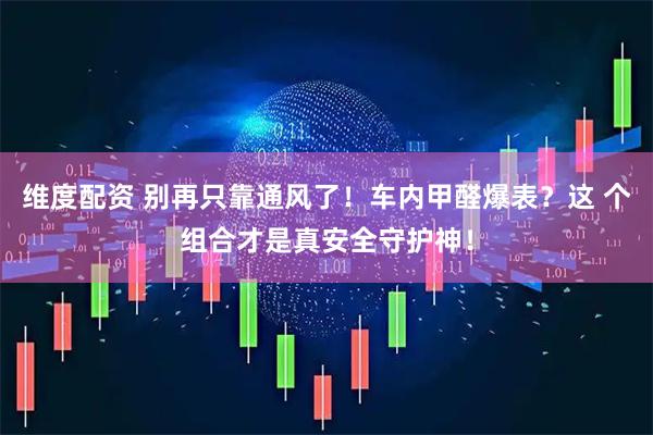 维度配资 别再只靠通风了！车内甲醛爆表？这 个组合才是真安全守护神！