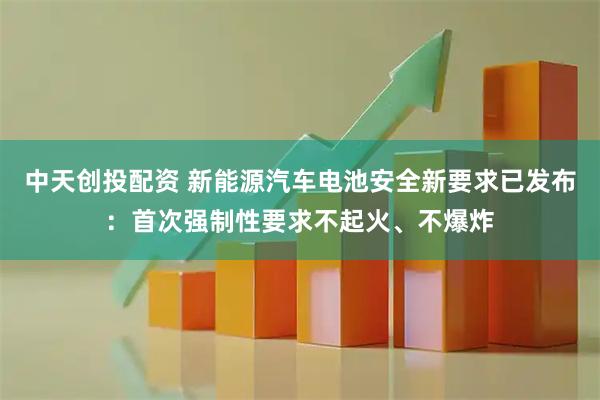 中天创投配资 新能源汽车电池安全新要求已发布：首次强制性要求不起火、不爆炸