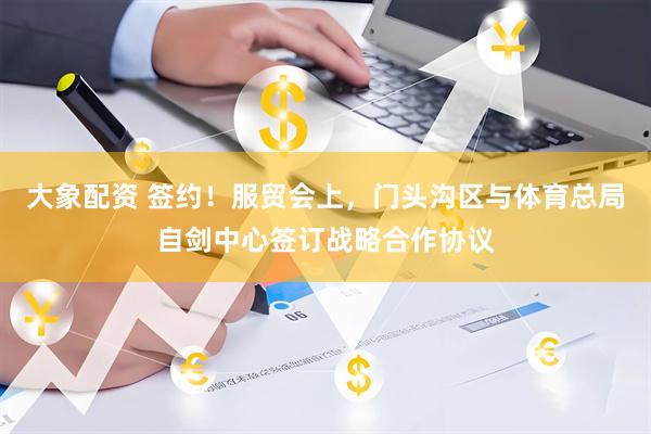 大象配资 签约！服贸会上，门头沟区与体育总局自剑中心签订战略合作协议