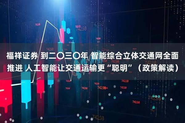 福祥证券 到二〇三〇年 智能综合立体交通网全面推进 人工智能让交通运输更“聪明”（政策解读）