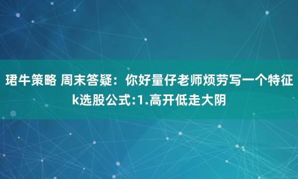 珺牛策略 周末答疑：你好量仔老师烦劳写一个特征k选股公式:1.高开低走大阴
