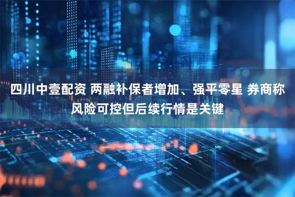 四川中壹配资 两融补保者增加、强平零星 券商称风险可控但后续行情是关键